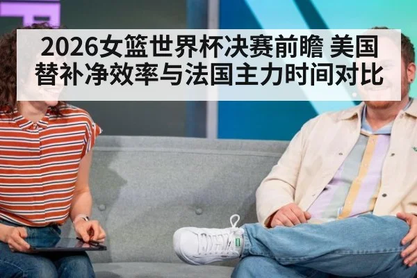 2026女篮世界杯决赛前瞻 美国替补净效率与法国主力时间对比（nine game）